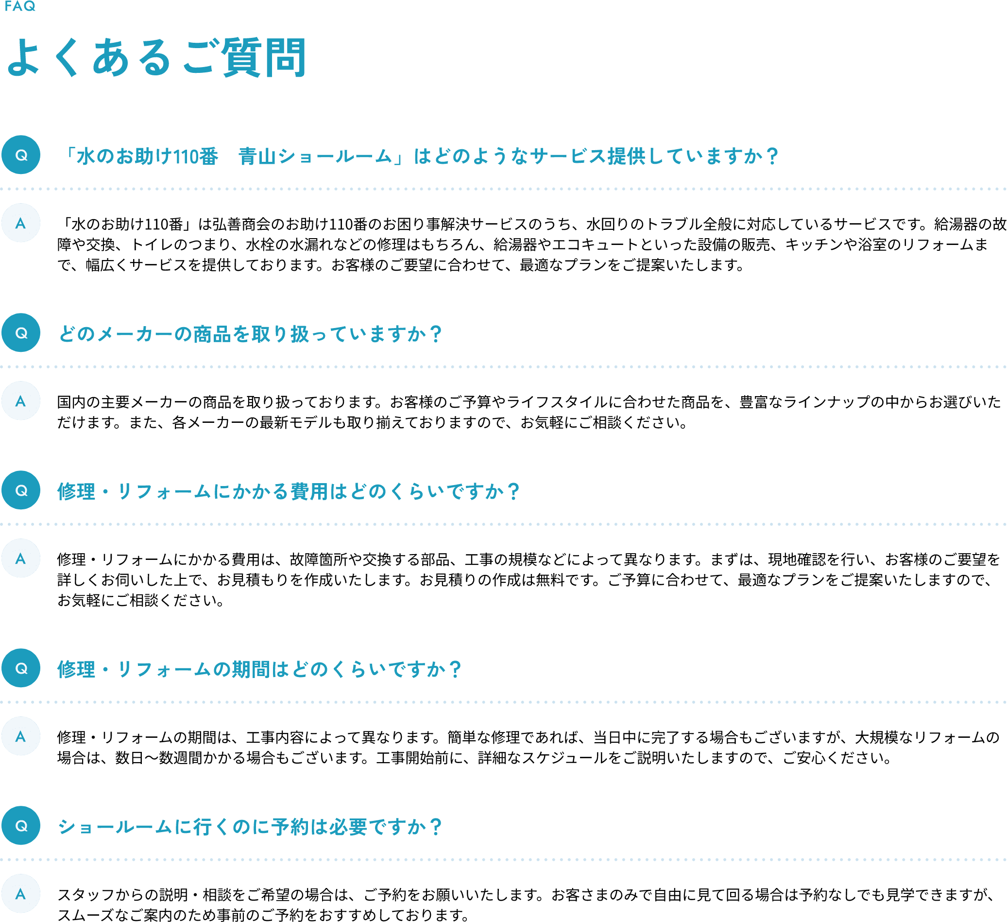 よくあるご質問 Q1.「水のお助け110番　青山ショールーム」はどのようなサービス提供していますか？ A1.「水のお助け110番」は弘善商会のお助け110番のお困り事解決サービスのうち、水回りのトラブル全般に対応しているサービスです。給湯器の故障や交換、トイレのつまり、水栓の水漏れなどの修理はもちろん、給湯器やエコキュートといった設備の販売、キッチンや浴室のリフォームまで、幅広くサービスを提供しております。お客様のご要望に合わせて、最適なプランをご提案いたします。 Q2.どのメーカーの商品を取り扱っていますか？ A2.国内の主要メーカーの商品を取り扱っております。お客様のご予算やライフスタイルに合わせた商品を、豊富なラインナップの中からお選びいただけます。また、各メーカーの最新モデルも取り揃えておりますので、お気軽にご相談ください。 Q3.修理・リフォームにかかる費用はどのくらいですか？ A3.修理・リフォームにかかる費用は、故障箇所や交換する部品、工事の規模などによって異なります。まずは、現地確認を行い、お客様のご要望を詳しくお伺いした上で、お見積もりを作成いたします。お見積りの作成は無料です。ご予算に合わせて、最適なプランをご提案いたしますので、お気軽にご相談ください。 Q4.修理・リフォームの期間はどのくらいですか？ A4.修理・リフォームの期間は、工事内容によって異なります。簡単な修理であれば、当日中に完了する場合もございますが、大規模なリフォームの場合は、数日〜数週間かかる場合もございます。工事開始前に、詳細なスケジュールをご説明いたしますので、ご安心ください。 Q5.ショールームに行くのに予約は必要ですか？ A5.スタッフからの説明・相談をご希望の場合は、ご予約をお願いいたします。お客さまのみで自由に見て回る場合は予約なしでも見学できますが、スムーズなご案内のため事前のご予約をおすすめしております。