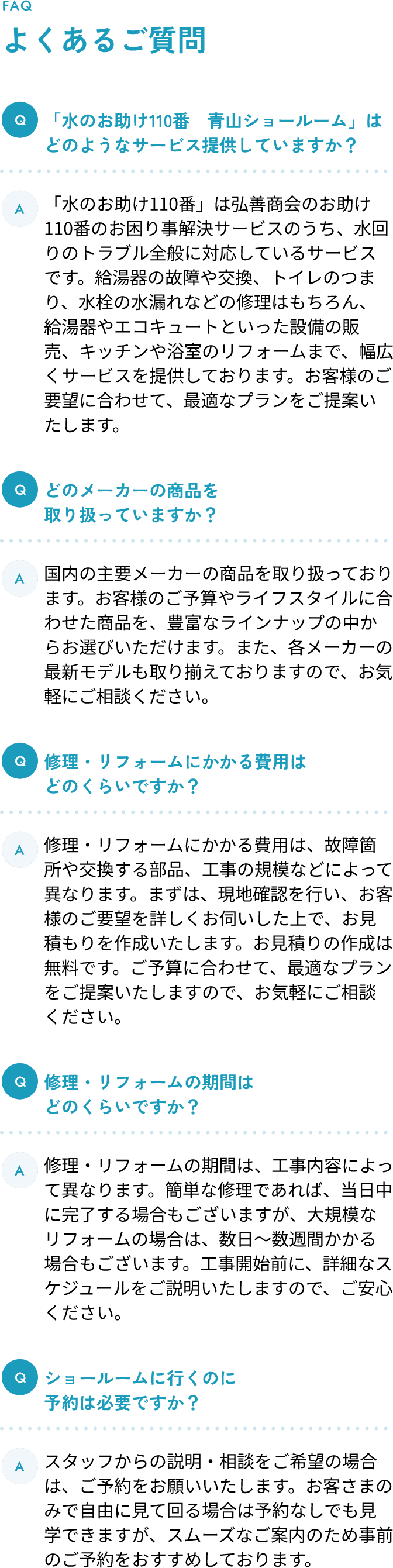 よくあるご質問 Q1.「水のお助け110番　青山ショールーム」はどのようなサービス提供していますか？ A1.「水のお助け110番」は弘善商会のお助け110番のお困り事解決サービスのうち、水回りのトラブル全般に対応しているサービスです。給湯器の故障や交換、トイレのつまり、水栓の水漏れなどの修理はもちろん、給湯器やエコキュートといった設備の販売、キッチンや浴室のリフォームまで、幅広くサービスを提供しております。お客様のご要望に合わせて、最適なプランをご提案いたします。 Q2.どのメーカーの商品を取り扱っていますか？ A2.国内の主要メーカーの商品を取り扱っております。お客様のご予算やライフスタイルに合わせた商品を、豊富なラインナップの中からお選びいただけます。また、各メーカーの最新モデルも取り揃えておりますので、お気軽にご相談ください。 Q3.修理・リフォームにかかる費用はどのくらいですか？ A3.修理・リフォームにかかる費用は、故障箇所や交換する部品、工事の規模などによって異なります。まずは、現地確認を行い、お客様のご要望を詳しくお伺いした上で、お見積もりを作成いたします。お見積りの作成は無料です。ご予算に合わせて、最適なプランをご提案いたしますので、お気軽にご相談ください。 Q4.修理・リフォームの期間はどのくらいですか？ A4.修理・リフォームの期間は、工事内容によって異なります。簡単な修理であれば、当日中に完了する場合もございますが、大規模なリフォームの場合は、数日〜数週間かかる場合もございます。工事開始前に、詳細なスケジュールをご説明いたしますので、ご安心ください。 Q5.ショールームに行くのに予約は必要ですか？ A5.スタッフからの説明・相談をご希望の場合は、ご予約をお願いいたします。お客さまのみで自由に見て回る場合は予約なしでも見学できますが、スムーズなご案内のため事前のご予約をおすすめしております。