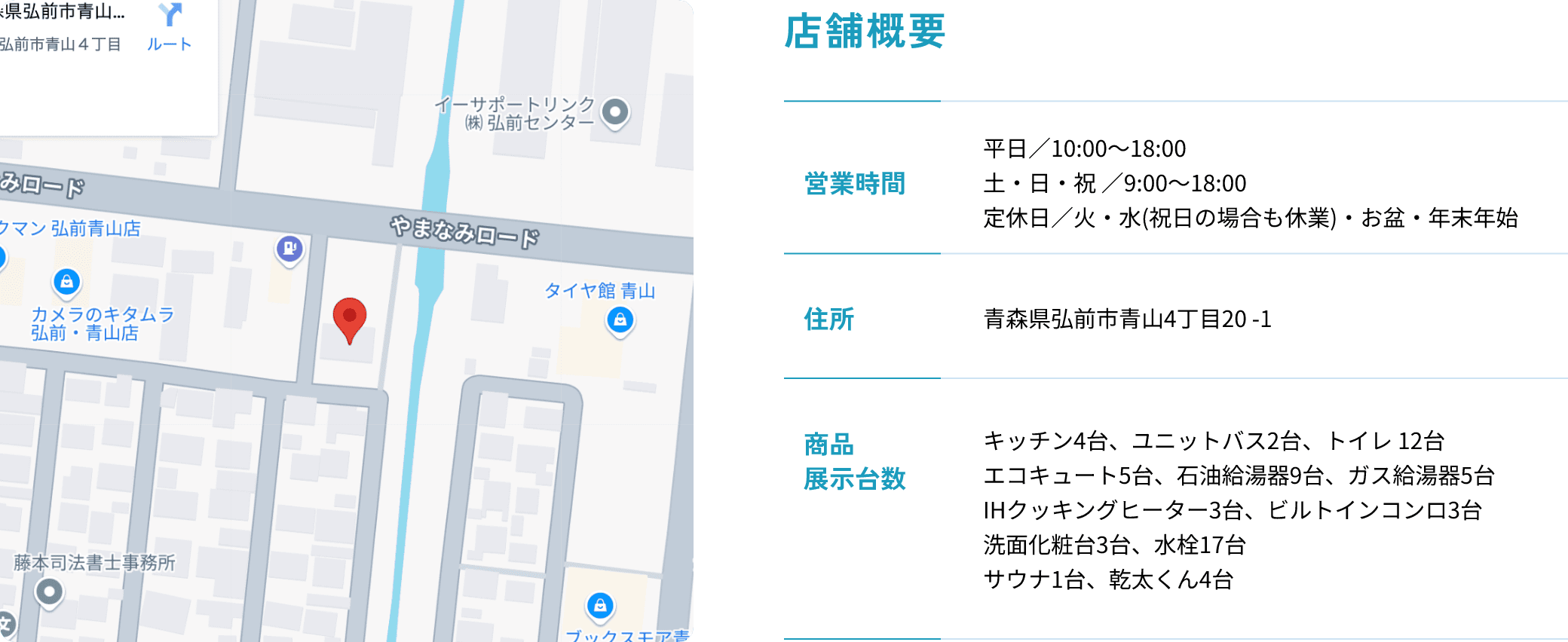 店舗概要 営業時間：平日／10:00～18:00 土・日・祝 ／9:00～18:00 定休日／火・水(祝日の場合も休業)・お盆・年末年始 住所:青森県弘前市青山4丁目20-1 商品展示台数:キッチン4台、ユニットバス2台、トイレ 12台 エコキュート5台、石油給湯器9台、ガス給湯器5台 IHクッキングヒーター3台、ビルトインコンロ3台 洗面化粧台3台、水栓17台 サウナ1台、乾太くん4台