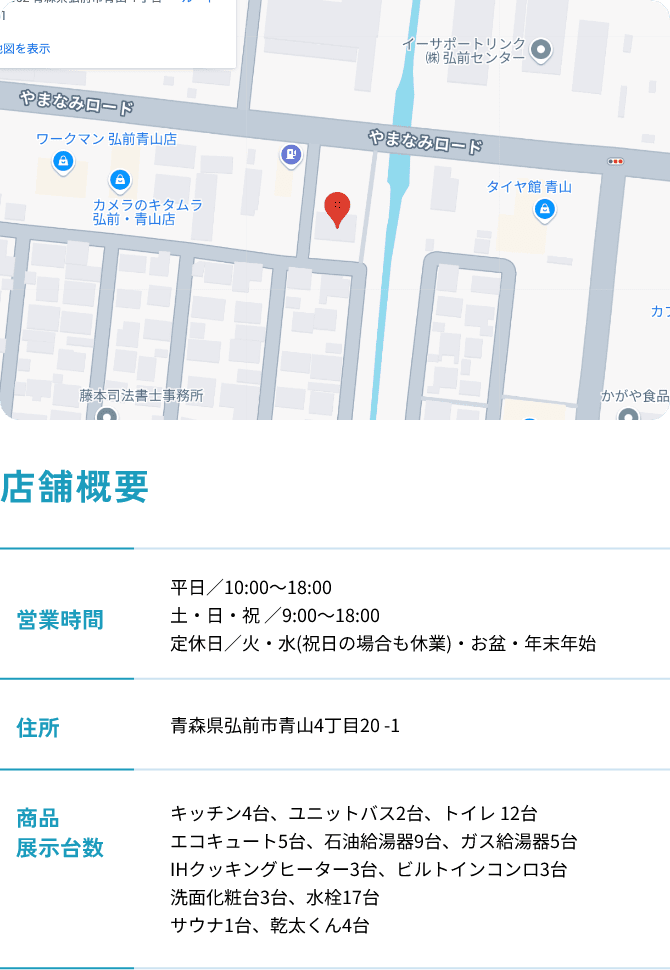 店舗概要 営業時間：平日／10:00～18:00 土・日・祝 ／9:00～18:00 定休日／火・水(祝日の場合も休業)・お盆・年末年始 住所:青森県弘前市青山4丁目20-1 商品展示台数:キッチン4台、ユニットバス2台、トイレ 12台 エコキュート5台、石油給湯器9台、ガス給湯器5台 IHクッキングヒーター3台、ビルトインコンロ3台 洗面化粧台3台、水栓17台 サウナ1台、乾太くん4台