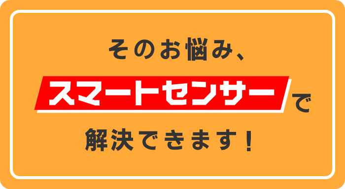 そのお悩み、スマートセンサーで解決できます！